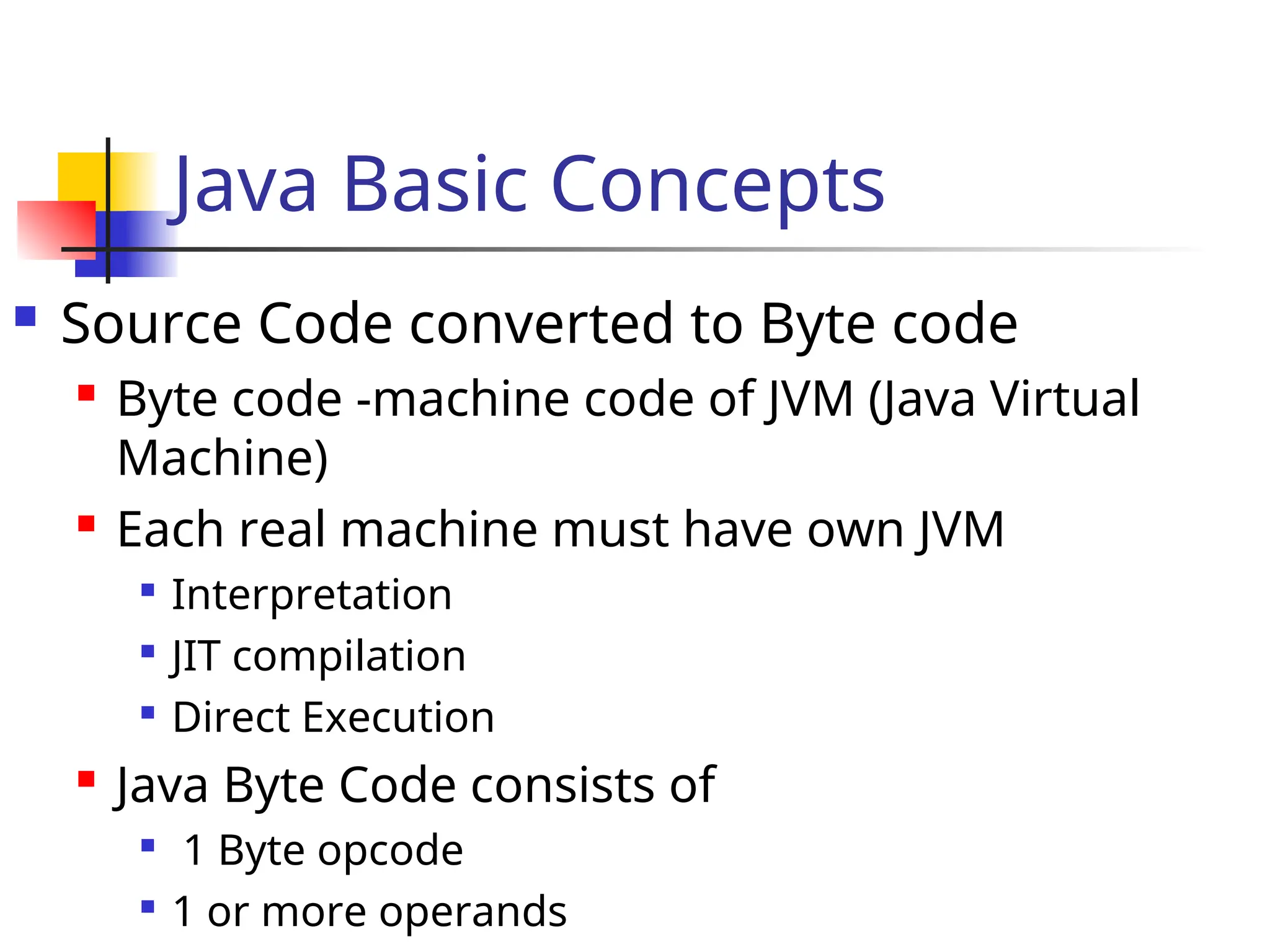 Java Basic Concepts
 Source Code converted to Byte code
 Byte code -machine code of JVM (Java Virtual
Machine)
 Each real machine must have own JVM

Interpretation

JIT compilation

Direct Execution
 Java Byte Code consists of

1 Byte opcode

1 or more operands
 