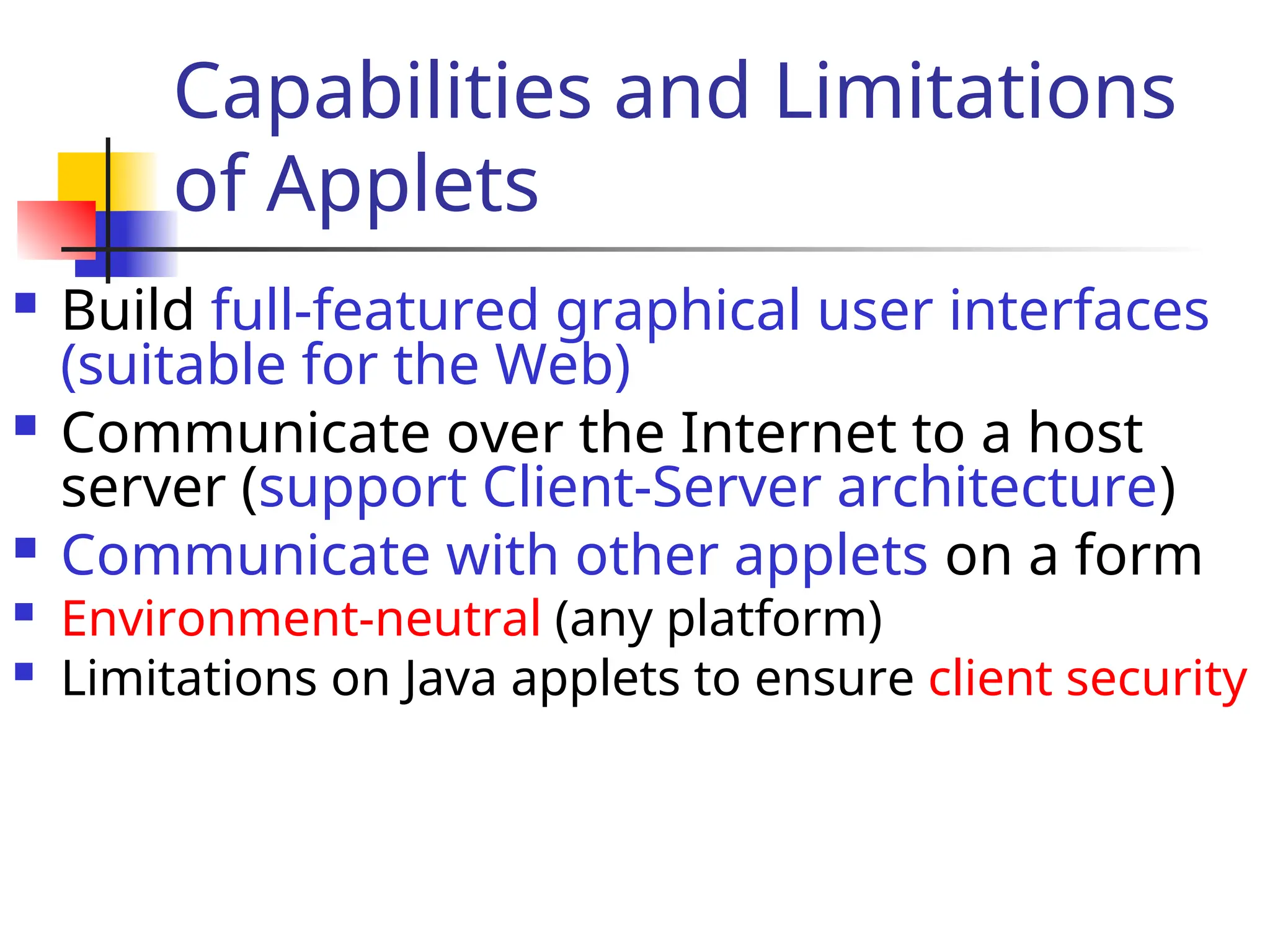 Capabilities and Limitations
of Applets
 Build full-featured graphical user interfaces
(suitable for the Web)
 Communicate over the Internet to a host
server (support Client-Server architecture)
 Communicate with other applets on a form
 Environment-neutral (any platform)
 Limitations on Java applets to ensure client security
 
