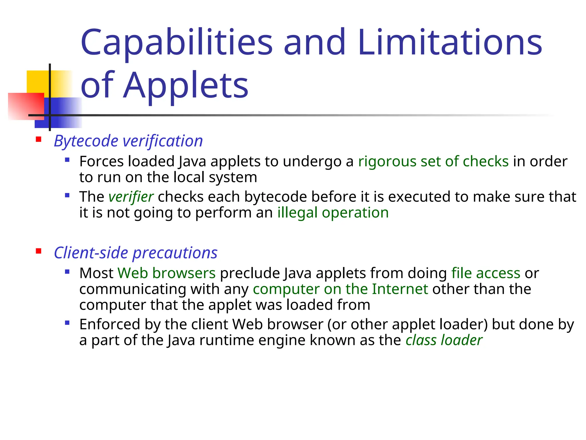 Capabilities and Limitations
of Applets
 Bytecode verification

Forces loaded Java applets to undergo a rigorous set of checks in order
to run on the local system

The verifier checks each bytecode before it is executed to make sure that
it is not going to perform an illegal operation
 Client-side precautions

Most Web browsers preclude Java applets from doing file access or
communicating with any computer on the Internet other than the
computer that the applet was loaded from

Enforced by the client Web browser (or other applet loader) but done by
a part of the Java runtime engine known as the class loader
 
