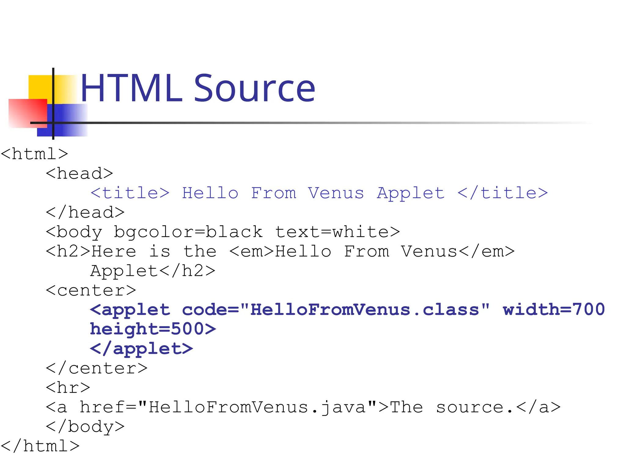 HTML Source
<html>
<head>
<title> Hello From Venus Applet </title>
</head>
<body bgcolor=black text=white>
<h2>Here is the <em>Hello From Venus</em>
Applet</h2>
<center>
<applet code="HelloFromVenus.class" width=700
height=500>
</applet>
</center>
<hr>
<a href="HelloFromVenus.java">The source.</a>
</body>
</html>
 