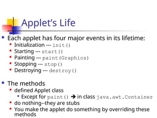 Applet’s Life
 Each applet has four major events in its lifetime:

Initialization --- init()
 Starting --- start()

Painting --- paint(Graphics)

Stopping --- stop()

Destroying --- destroy()
 The methods

defined Applet class

Except for paint()  in class java.awt.Container

do nothing--they are stubs

You make the applet do something by overriding these
methods
 