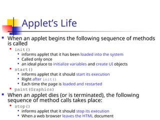Applet’s Life
 When an applet begins the following sequence of methods
is called

init()

informs applet that it has been loaded into the system

Called only once

an ideal place to initialize variables and create UI objects

start()

informs applet that it should start its execution

Right after init()

Each time the page is loaded and restarted

paint(Graphics)
 When an applet dies (or is terminated), the following
sequence of method calls takes place:

stop()

informs applet that it should stop its execution

When a web browser leaves the HTML document
 