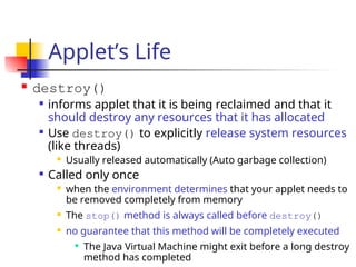 Applet’s Life
 destroy()

informs applet that it is being reclaimed and that it
should destroy any resources that it has allocated

Use destroy() to explicitly release system resources
(like threads)
 Usually released automatically (Auto garbage collection)

Called only once
 when the environment determines that your applet needs to
be removed completely from memory
 The stop() method is always called before destroy()
 no guarantee that this method will be completely executed

The Java Virtual Machine might exit before a long destroy
method has completed
 