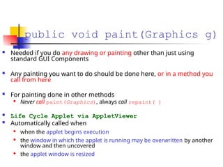 public void paint(Graphics g)
 Needed if you do any drawing or painting other than just using
standard GUI Components
 Any painting you want to do should be done here, or in a method you
call from here
 For painting done in other methods

Never call paint(Graphics), always call repaint( )
 Life Cycle Applet via AppletViewer
 Automatically called when

when the applet begins execution

the window in which the applet is running may be overwritten by another
window and then uncovered

the applet window is resized
 