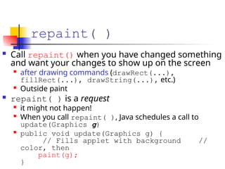repaint( )
 Call repaint() when you have changed something
and want your changes to show up on the screen

after drawing commands (drawRect(...),
fillRect(...), drawString(...), etc.)

Outside paint
 repaint( ) is a request

it might not happen!

When you call repaint( ), Java schedules a call to
update(Graphics g)

public void update(Graphics g) {
// Fills applet with background //
color, then
paint(g);
}
 