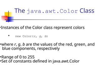 The java.awt.Color Class
•Instances of the Color class represent colors
• new Color(r, g, b)
•where r, g, b are the values of the red, green, and
blue components, respectively
•Range of 0 to 255
•Set of constants defined in java.awt.Color
 