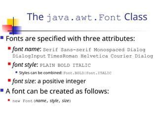 The java.awt.Font Class
 Fonts are specified with three attributes:
 font name: Serif Sans-serif Monospaced Dialog
DialogInput TimesRoman Helvetica Courier Dialog
 font style: PLAIN BOLD ITALIC
 Styles can be combined: Font.BOLD|Font.ITALIC
 font size: a positive integer
 A font can be created as follows:
 new Font(name, style, size)
 