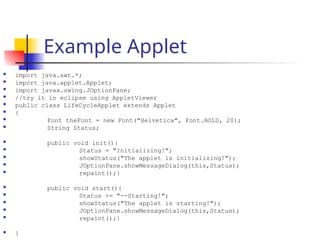 Example Applet
 import java.awt.*;
 import java.applet.Applet;
 import javax.swing.JOptionPane;
 //try it in eclipse using AppletViewer
 public class LifeCycleApplet extends Applet
 {
 Font theFont = new Font("Helvetica", Font.BOLD, 20);
 String Status;
 public void init(){
 Status = "Initializing!";
 showStatus("The applet is initializing!");
 JOptionPane.showMessageDialog(this,Status);
 repaint();}
 public void start(){
 Status += "--Starting!";
 showStatus("The applet is starting!");
 JOptionPane.showMessageDialog(this,Status);
 repaint();}
 }
 
