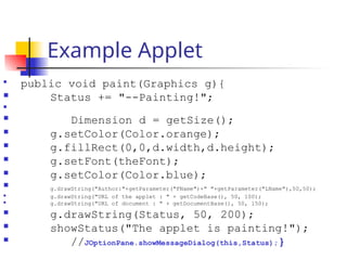 Example Applet

public void paint(Graphics g){
 Status += "--Painting!";

 Dimension d = getSize();
 g.setColor(Color.orange);
 g.fillRect(0,0,d.width,d.height);
 g.setFont(theFont);
 g.setColor(Color.blue);
 g.drawString("Author:"+getParameter("FName")+" "+getParameter("LName"),50,50);
 g.drawString("URL of the applet : " + getCodeBase(), 50, 100);
 g.drawString("URL of document : " + getDocumentBase(), 50, 150);
 g.drawString(Status, 50, 200);
 showStatus("The applet is painting!");
 //JOptionPane.showMessageDialog(this,Status);}
 