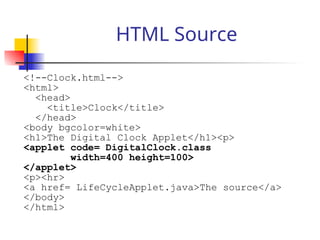 HTML Source
<!--Clock.html-->
<html>
<head>
<title>Clock</title>
</head>
<body bgcolor=white>
<h1>The Digital Clock Applet</h1><p>
<applet code= DigitalClock.class
width=400 height=100>
</applet>
<p><hr>
<a href= LifeCycleApplet.java>The source</a>
</body>
</html>
 