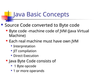 Java Basic Concepts
 Source Code converted to Byte code
 Byte code -machine code of JVM (Java Virtual
Machine)
 Each real machine must have own JVM

Interpretation

JIT compilation

Direct Execution
 Java Byte Code consists of

1 Byte opcode

1 or more operands
 