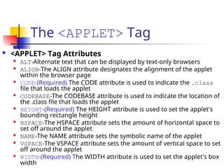 The <APPLET> Tag
 <APPLET> Tag Attributes

ALT-Alternate text that can be displayed by text-only browsers

ALIGN-The ALIGN attribute designates the alignment of the applet
within the browser page

CODE-(Required) The CODE attribute is used to indicate the .class
file that loads the applet

CODEBASE-The CODEBASE attribute is used to indicate the location of
the .class file that loads the applet

HEIGHT-(Required) The HEIGHT attribute is used to set the applet's
bounding rectangle height

HSPACE-The HSPACE attribute sets the amount of horizontal space to
set off around the applet

NAME-The NAME attribute sets the symbolic name of the applet

VSPACE-The VSPACE attribute sets the amount of vertical space to set
off around the applet

WIDTH-(Required) The WIDTH attribute is used to set the applet's box
width
 