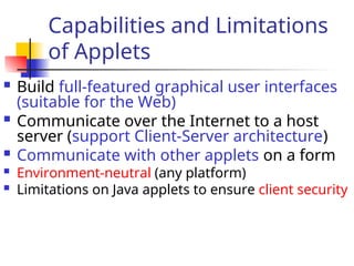 Capabilities and Limitations
of Applets
 Build full-featured graphical user interfaces
(suitable for the Web)
 Communicate over the Internet to a host
server (support Client-Server architecture)
 Communicate with other applets on a form
 Environment-neutral (any platform)
 Limitations on Java applets to ensure client security
 