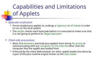 Capabilities and Limitations
of Applets
 Bytecode verification

Forces loaded Java applets to undergo a rigorous set of checks in order
to run on the local system

The verifier checks each bytecode before it is executed to make sure that
it is not going to perform an illegal operation
 Client-side precautions

Most Web browsers preclude Java applets from doing file access or
communicating with any computer on the Internet other than the
computer that the applet was loaded from

Enforced by the client Web browser (or other applet loader) but done by
a part of the Java runtime engine known as the class loader
 