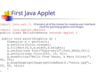 First Java Applet
import java.awt.*; //Contains all of the classes for creating user interfaces
//and for painting graphics and images
import java.applet.Applet;
public class HelloFromVenus extends Applet {
public void paint(Graphics g) {
Dimension d = getSize();
g.setColor(Color.orange);
g.fillRect(0,0,d.width,d.height);
g.setFont(new Font("Sans-serif",Font.BOLD,24));
g.setColor(new Color(255, 10, 0));
g.drawString("Hello From Venus, a Mars Colony!",
40, 25);
g.drawImage(getImage(getCodeBase(),"venus.jpg"),
20, 60, this);
}
 