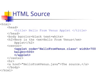 HTML Source
<html>
<head>
<title> Hello From Venus Applet </title>
</head>
<body bgcolor=black text=white>
<h2>Here is the <em>Hello From Venus</em>
Applet</h2>
<center>
<applet code="HelloFromVenus.class" width=700
height=500>
</applet>
</center>
<hr>
<a href="HelloFromVenus.java">The source.</a>
</body>
</html>
 