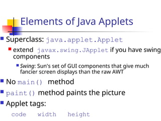 Elements of Java Applets
 Superclass: java.applet.Applet
 extend javax.swing.JApplet if you have swing
components
 Swing: Sun's set of GUI components that give much
fancier screen displays than the raw AWT
 No main() method
 paint() method paints the picture
 Applet tags:
code width height
 