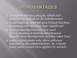  it requires the Java plug-in, which isn't
available by default on all web browsers
 it can't start up until the Java Virtual Machine
is running, and this may have significant
 startup time the first time it is used
if it is uncased, it must be downloaded
(usually over the internet), and this takes time
 some organizations only allow software
installed by the administrators. As a result,
many users cannot view applets by default.
 