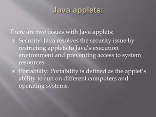 There are two issues with Java applets:
 Security: Java resolves the security issue by
restricting applets to Java’s execution
environment and preventing access to system
resources.
 Portability: Portability is defined as the applet’s
ability to run on different computers and
operating systems.
 