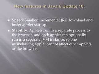  Speed: Smaller, incremental JRE download and
faster applet startup.
 Stability: Applets run in a separate process to
the browser, and each applet can optionally
run in a separate JVM instance, so one
misbehaving applet cannot affect other applets
or the browser.
 