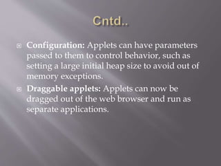  Configuration: Applets can have parameters
passed to them to control behavior, such as
setting a large initial heap size to avoid out of
memory exceptions.
 Draggable applets: Applets can now be
dragged out of the web browser and run as
separate applications.
 