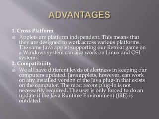 1. Cross Platform
 Applets are platform independent. This means that
they are designed to work across various platforms.
The same Java applet supporting our Retreat game on
a Windows system can also work on Linux and OSI
systems.
2. Compatibility
 We all have different levels of alertness in keeping our
computers updated. Java applets, however, can work
on any installed version of the Java plug-in that exists
on the computer. The most recent plug-in is not
necessarily required. The user is only forced to do an
update if the Java Runtime Environment (JRE) is
outdated.
 