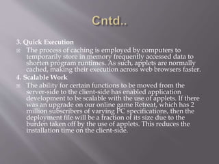 3. Quick Execution
 The process of caching is employed by computers to
temporarily store in memory frequently accessed data to
shorten program runtimes. As such, applets are normally
cached, making their execution across web browsers faster.
4. Scalable Work
 The ability for certain functions to be moved from the
server-side to the client-side has enabled application
development to be scalable with the use of applets. If there
was an upgrade on our online game Retreat, which has 2
million subscribers of varying PC specifications, then the
deployment file will be a fraction of its size due to the
burden taken off by the use of applets. This reduces the
installation time on the client-side.
 