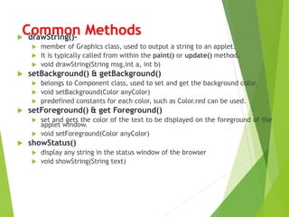 Common Methods drawString()-
 member of Graphics class, used to output a string to an applet.
 It is typically called from within the paint() or update() method.
 void drawString(String msg,int a, int b)
 setBackground() & getBackground()
 belongs to Component class, used to set and get the background color.
 void setBackground(Color anyColor)
 predefined constants for each color, such as Color.red can be used.
 setForeground() & get Foreground()
 set and gets the color of the text to be displayed on the foreground of the
applet window.
 void setForeground(Color anyColor)
 showStatus()
 display any string in the status window of the browser
 void showString(String text)
 