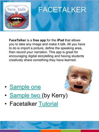 FACETALKER 
FaceTalker is a free app for the iPad that allows 
you to take any image and make it talk. All you have 
to do is import a picture, define the speaking area, 
then record your narration. This app is great for 
encouraging digital storytelling and having students 
creatively share something they have learned. 
• Sample one 
• Sample two (by Kerry) 
• Facetalker Tutorial 
 