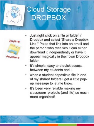 Cloud Storage 
DROPBOX 
• Just right click on a file or folder in 
Dropbox and select “Share a Dropbox 
Link.” Paste that link into an email and 
the person who receives it can either 
download it independently or have it 
appear magically in their own Dropbox 
folder 
• It’s simple, easy and quick access 
between my students and I. 
• when a student deposits a file in one 
of my shared folders I get a little pop-up 
message to let me know. 
• It’s been very reliable making my 
classroom projects (and life) so much 
more organized! 
 