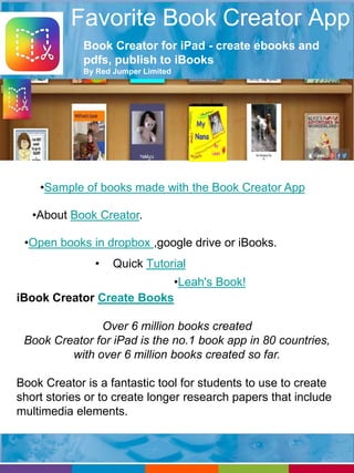 Favorite Book Creator App 
Book Creator for iPad - create ebooks and 
pdfs, publish to iBooks 
By Red Jumper Limited 
•Sample of books made with the Book Creator App 
•About Book Creator. 
•Open books in dropbox ,google drive or iBooks. 
• Quick Tutorial 
•Leah's Book! 
iBook Creator Create Books 
Over 6 million books created 
Book Creator for iPad is the no.1 book app in 80 countries, 
with over 6 million books created so far. 
Book Creator is a fantastic tool for students to use to create 
short stories or to create longer research papers that include 
multimedia elements. 
 