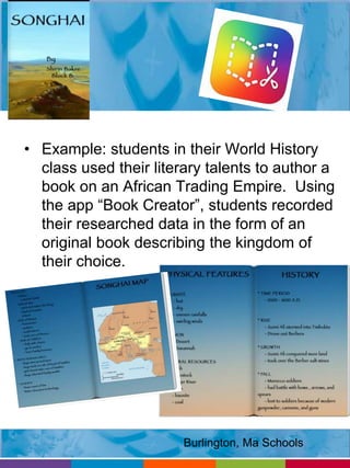 • Example: students in their World History 
class used their literary talents to author a 
book on an African Trading Empire. Using 
the app “Book Creator”, students recorded 
their researched data in the form of an 
original book describing the kingdom of 
their choice. 
Burlington, Ma Schools 
 