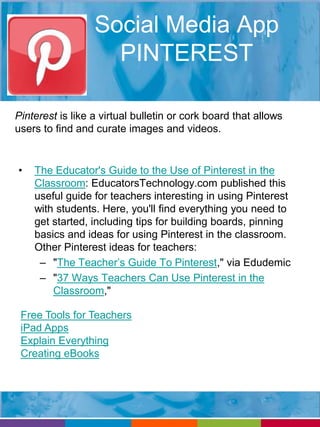 Social Media App 
PINTEREST 
Pinterest is like a virtual bulletin or cork board that allows 
users to find and curate images and videos. 
• The Educator's Guide to the Use of Pinterest in the 
Classroom: EducatorsTechnology.com published this 
useful guide for teachers interesting in using Pinterest 
with students. Here, you'll find everything you need to 
get started, including tips for building boards, pinning 
basics and ideas for using Pinterest in the classroom. 
Other Pinterest ideas for teachers: 
– "The Teacher’s Guide To Pinterest," via Edudemic 
– "37 Ways Teachers Can Use Pinterest in the 
Classroom," 
Free Tools for Teachers 
iPad Apps 
Explain Everything 
Creating eBooks 
 