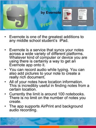 Evernote 
by Evernote 
• Evernote is one of the greatest additions to 
any middle school student’s iPad. 
• Evernote is a service that syncs your notes 
across a wide variety of different platforms. 
Whatever kind of computer or device you are 
using there is certainly a way to get an 
Evernote app onto it. 
• You can record audio while typing. You can 
also add pictures to your note to create a 
really rich document. 
• All of your notes have location information. 
This is incredibly useful in finding notes from a 
certain location. 
• Currently the limit is around 100 notebooks. 
There is no limit on the number of notes you 
create. 
• The app supports AirPrint and background 
audio recording. 
 