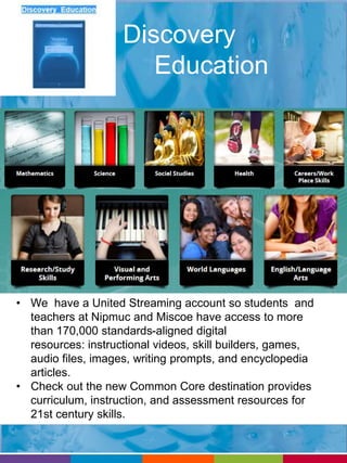 Discovery 
Education 
• We have a United Streaming account so students and 
teachers at Nipmuc and Miscoe have access to more 
than 170,000 standards-aligned digital 
resources: instructional videos, skill builders, games, 
audio files, images, writing prompts, and encyclopedia 
articles. 
• Check out the new Common Core destination provides 
curriculum, instruction, and assessment resources for 
21st century skills. 
 