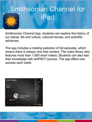 Smithsonian Channel for 
iPad 
Smithsonian Channel App, students can explore the history of 
our planet, life and culture, national heroes, and scientific 
advances. 
The app includes a rotating selection of full episodes, which 
means there is always new free content. The video library also 
features more than 1,000 short videos. Students can also test 
their knowledge with artiFACT quizzes. The app offers new 
quizzes each week. 
 