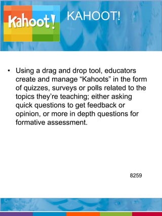 KAHOOT! 
• Using a drag and drop tool, educators 
create and manage “Kahoots” in the form 
of quizzes, surveys or polls related to the 
topics they’re teaching; either asking 
quick questions to get feedback or 
opinion, or more in depth questions for 
formative assessment. 
8259 
 
