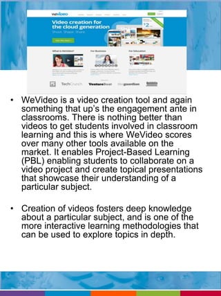 • WeVideo is a video creation tool and again 
something that up’s the engagement ante in 
classrooms. There is nothing better than 
videos to get students involved in classroom 
learning and this is where WeVideo scores 
over many other tools available on the 
market. It enables Project-Based Learning 
(PBL) enabling students to collaborate on a 
video project and create topical presentations 
that showcase their understanding of a 
particular subject. 
• Creation of videos fosters deep knowledge 
about a particular subject, and is one of the 
more interactive learning methodologies that 
can be used to explore topics in depth. 
 