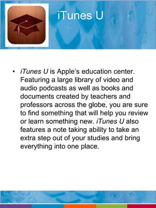 iTunes U 
• iTunes U is Apple’s education center. 
Featuring a large library of video and 
audio podcasts as well as books and 
documents created by teachers and 
professors across the globe, you are sure 
to find something that will help you review 
or learn something new. iTunes U also 
features a note taking ability to take an 
extra step out of your studies and bring 
everything into one place. 
 