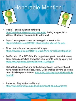 Honorable Mention 
• Padlet – online bulletin board/blog – 
http://padlet.com/lwernig/miscoepsablog linking images, links 
videos. Students can contribute to the wall. 
• TouchCast – green screen technology in a free App! – 
http://bhshelpdesk.com/2014/05/14/touchcast-the-future-of-the-web/ 
• Flowboard – Interactive presentation app. 
https://flowboard.com/s/118l/10-Quick-Wins-for-STEM-Integration 
• TedTalk App -The TED Talk iPad app allows you to search for new 
talks, organize playlists and watch your favorite talks on your iPad. 
https://www.youtube.com/watch?v=h11u3vtcpaY 
• Haiku Deck is an iPad app that all students and teachers should 
have installed on their iPads. Haiku Deck enables anyone to create 
beautiful slide presentations. http://blog.haikudeck.com/haiku-deck-tutorial/ 
• Aurasma - Augmented reality app 
http://www.pinterest.com/psdmobileminds/all-about-aurasma/ 
 
