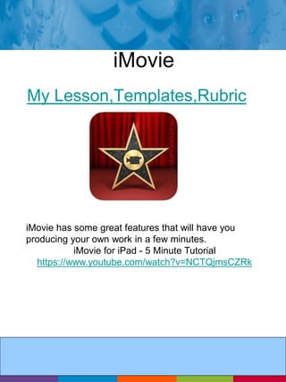 iMovie 
My Lesson,Templates,Rubric 
iMovie has some great features that will have you 
producing your own work in a few minutes. 
iMovie for iPad - 5 Minute Tutorial 
https://www.youtube.com/watch?v=NCTQjmsCZRk 
 