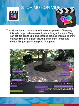 STOP MOTION VIDEO 
Your students can create a time-lapse or stop-motion film using 
this video app. make a movie by combining still photos. They 
can set this app to take photographs at timed intervals to show 
elapsed time (like a plant growing or a sunset) or for stop-motion 
film (using action figures or puppets 
 