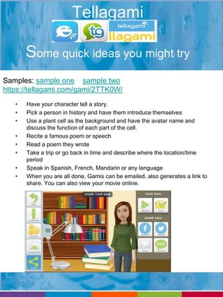 Tellagami 
Some quick ideas you might try 
Samples: sample one sample two 
https://tellagami.com/gami/2TTK0W/ 
• Have your character tell a story. 
• Pick a person in history and have them introduce themselves 
• Use a plant cell as the background and have the avatar name and 
discuss the function of each part of the cell. 
• Recite a famous poem or speech 
• Read a poem they wrote 
• Take a trip or go back in time and describe where the location/time 
period 
• Speak in Spanish, French, Mandarin or any language 
• When you are all done, Gamis can be emailed, also generates a link to 
share. You can also view your movie online. 
 