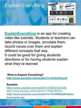 Explain Everything 
ExplainEverything is an app for creating 
video like tutorials. Students or teachers can 
take photos or images, annotate them, 
record voices over them and explain 
different concepts that way. 
It could be good for giving students 
directions or for having students explain 
what they’ve learned 
What is Explain Everything? 
http://www.youtube.com/watch?v=I4JOsrEsyo0 
Samples: 
https://www.youtube.com/watch?v=O3efp1kxmUQ 
http://www.youtube.com/watch?v=75IlpvSkC3s 
http://www.youtube.com/watch?v=Tu4WBAttRik&fea 
ture=youtu.be 
 