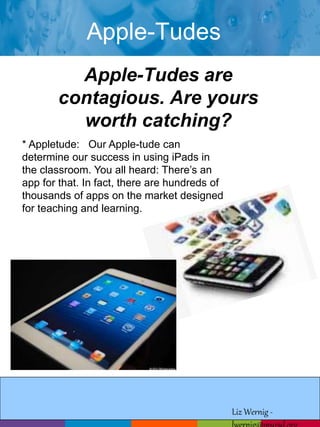 Apple-Tudes 
Apple-Tudes are 
contagious. Are yours 
worth catching? 
* Appletude: Our Apple-tude can 
determine our success in using iPads in 
the classroom. You all heard: There’s an 
app for that. In fact, there are hundreds of 
thousands of apps on the market designed 
for teaching and learning. 
Liz Wernig - 
lwernig@mursd.org 
 