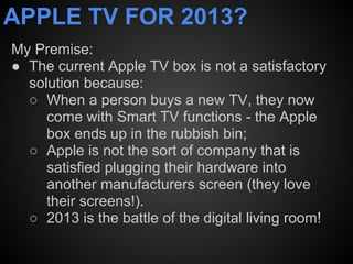 APPLE TV FOR 2013?
My Premise:
● The current Apple TV box is not a satisfactory
  solution because:
  ○ When a person buys a new TV, they now
     come with Smart TV functions - the Apple
     box ends up in the rubbish bin;
  ○ Apple is not the sort of company that is
     satisfied plugging their hardware into
     another manufacturers screen (they love
     their screens!).
  ○ 2013 is the battle of the digital living room!
 