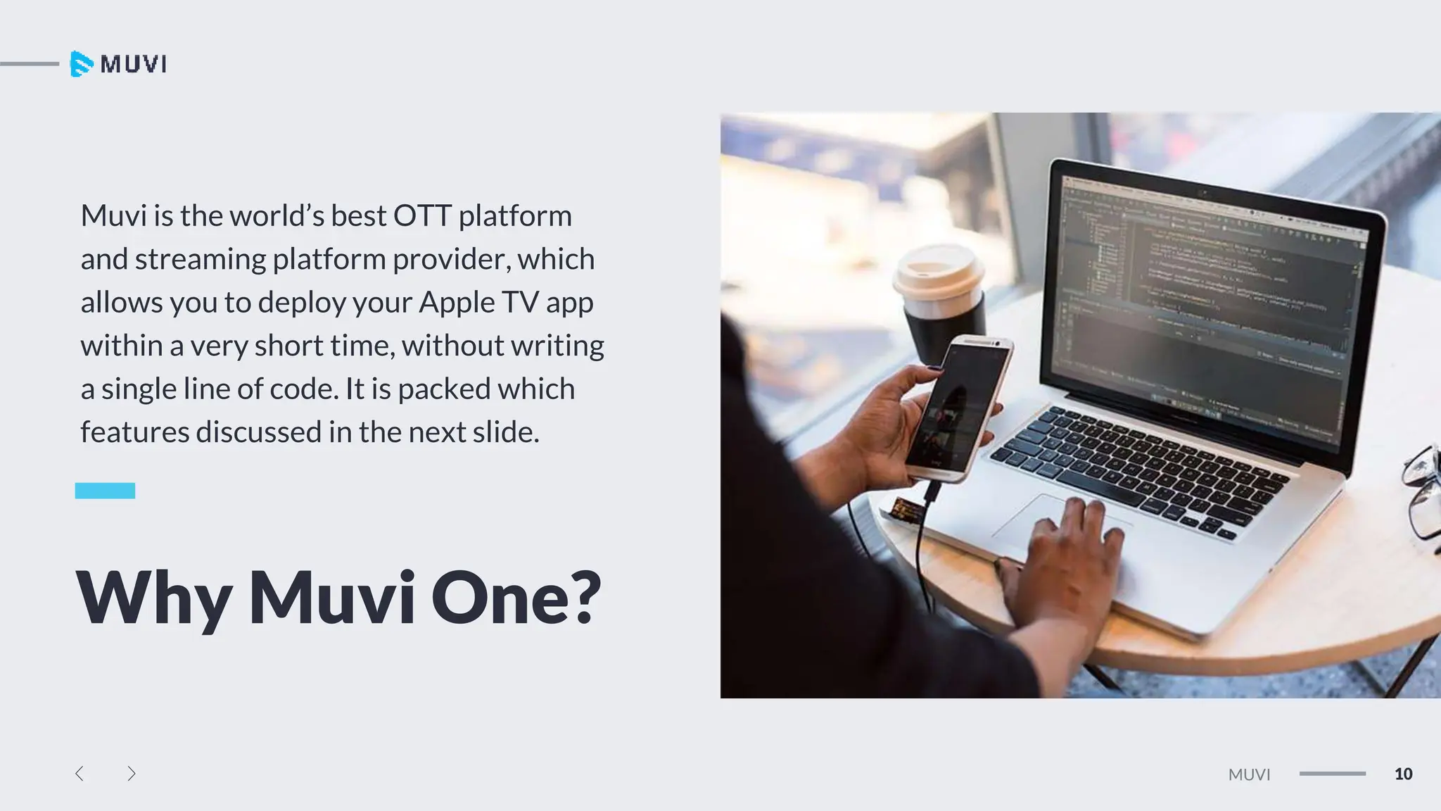 Tw
Ln
Fb
10
MUVI
Muvi is the world’s best OTT platform
and streaming platform provider, which
allows you to deploy your Apple TV app
within a very short time, without writing
a single line of code. It is packed which
features discussed in the next slide.
Why Muvi One?
 