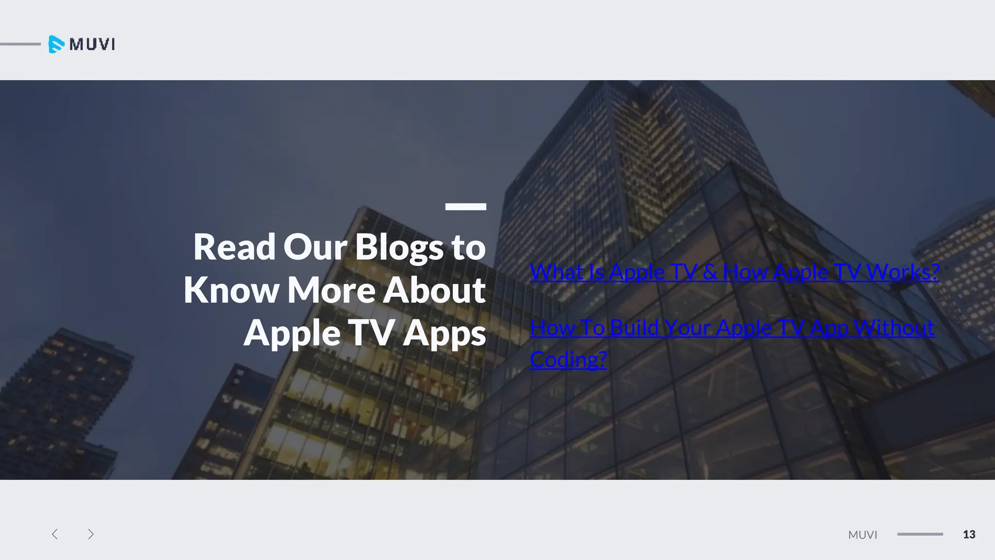 13
MUVI
Read Our Blogs to
Know More About
Apple TV Apps
What Is Apple TV & How Apple TV Works?
How To Build Your Apple TV App Without
Coding?
 