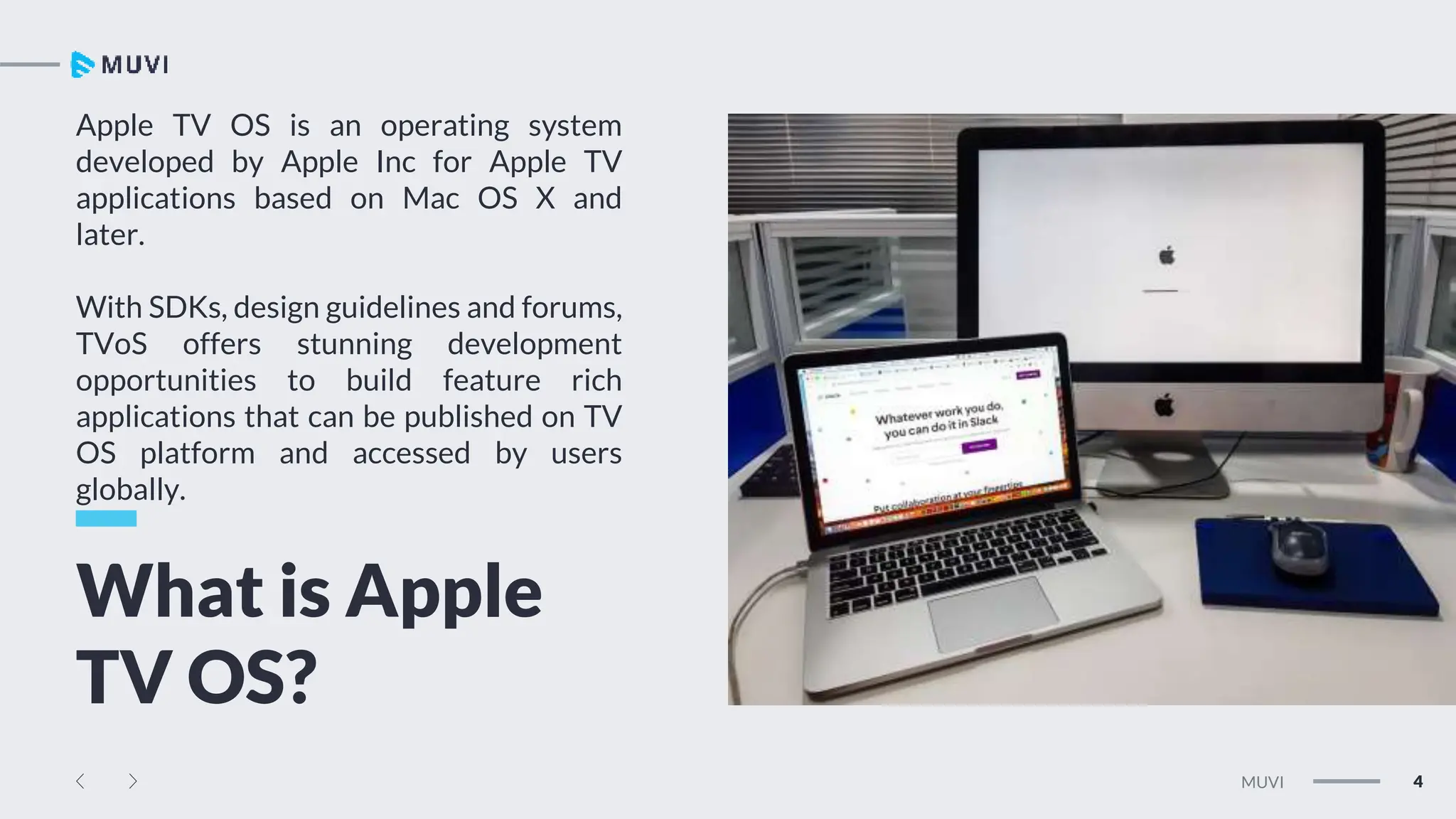 Tw
Ln
Fb
4
MUVI
Apple TV OS is an operating system
developed by Apple Inc for Apple TV
applications based on Mac OS X and
later.
With SDKs, design guidelines and forums,
TVoS offers stunning development
opportunities to build feature rich
applications that can be published on TV
OS platform and accessed by users
globally.
What is Apple
TV OS?
 