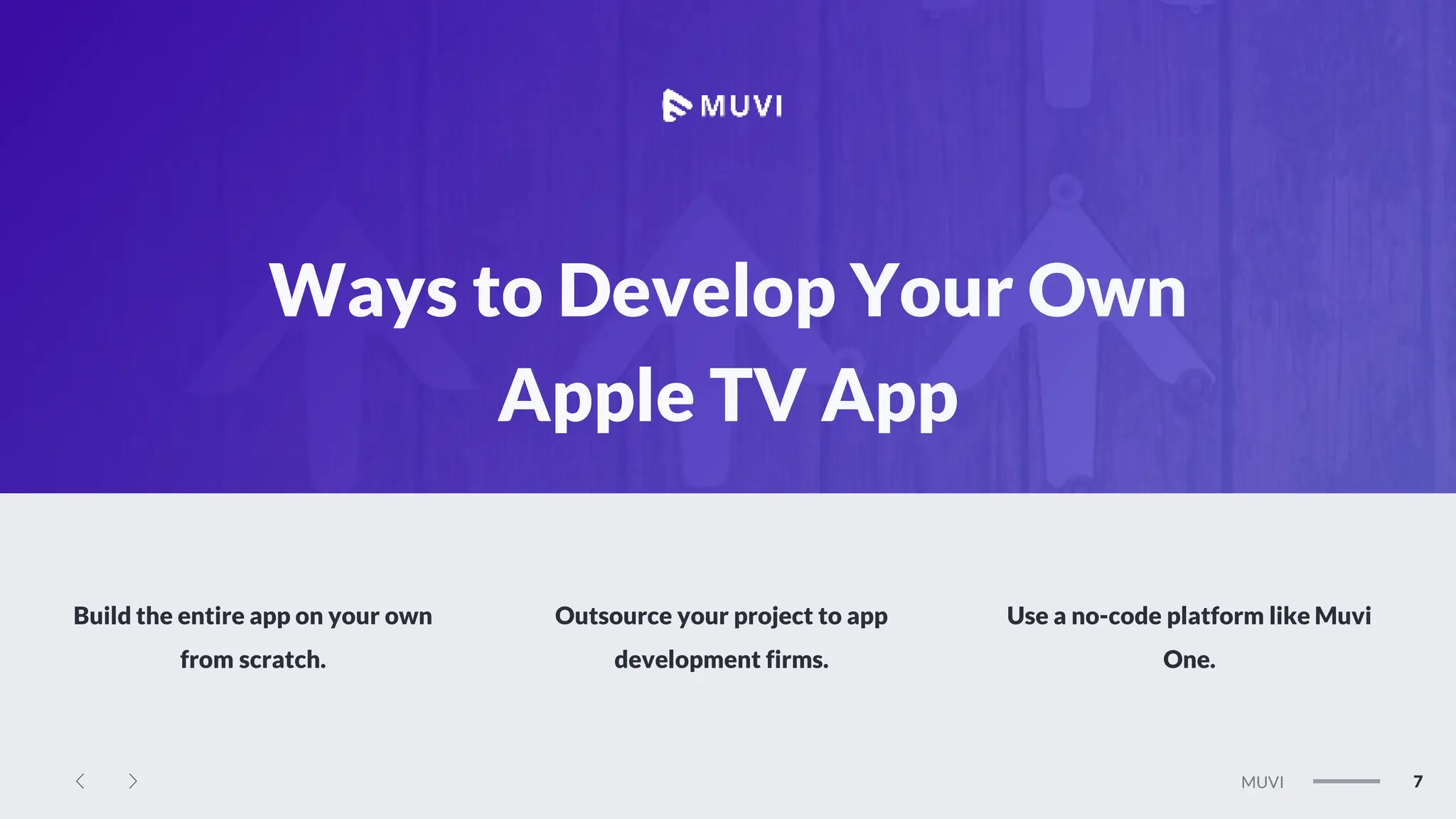 MEGAN
7
MUVI
Ways to Develop Your Own
Apple TV App
Build the entire app on your own
from scratch.
Outsource your project to app
development firms.
Use a no-code platform like Muvi
One.
 